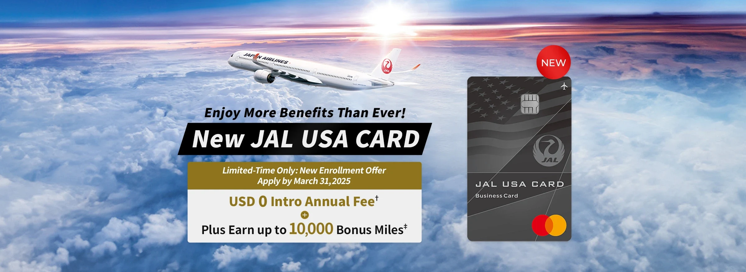 Enjoy More Benefits Than Ever!, New JAL USA CARD, Limited-Time Only: New Enrollment Offer Apply 
by March 31, 2025, USD 0 Intro Annual Fee*2, Plus Earn up to 10,000 Bonus Miles*3